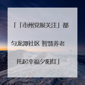 「市州党报关注」都匀龙潭社区 智慧养老托起幸福夕阳红