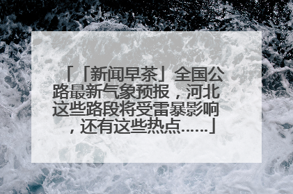 「新闻早茶」全国公路最新气象预报，河北这些路段将受雷暴影响，还有这些热点……