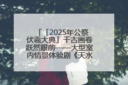 「2025年公祭伏羲大典」千古画卷跃然眼前——大型室内情景体验剧《天水千古秀》演出侧记