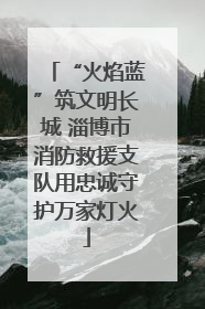 “火焰蓝”筑文明长城 淄博市消防救援支队用忠诚守护万家灯火
