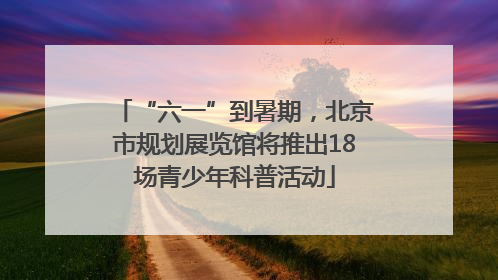 “六一”到暑期，北京市规划展览馆将推出18场青少年科普活动