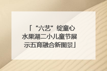 “六艺”绽童心 水果湖二小儿童节展示五育融合新图景