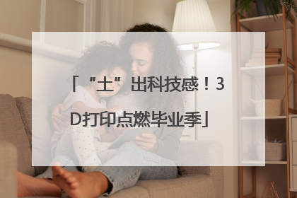 “土”出科技感！3D打印点燃毕业季
