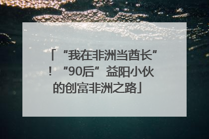 “我在非洲当酋长”！“90后”益阳小伙的创富非洲之路