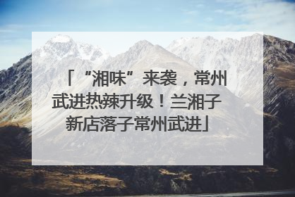 “湘味”来袭，常州武进热辣升级！兰湘子新店落子常州武进