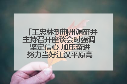 王忠林到荆州调研并主持召开座谈会时强调 坚定信心 加压奋进 努力当好江汉平原高质量发展排头兵