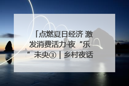 点燃夏日经济 激发消费活力·夜“乐”未央③｜乡村夜话探寻“月下生金”的“共富密码”