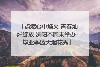 点燃心中焰火 青春灿烂绽放 浏阳本周末举办毕业季盛大烟花秀