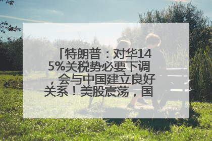 特朗普：对华145%关税势必要下调，会与中国建立良好关系！美股震荡，国际油价、金价齐涨！关税比商品还贵，美企业主很忧心……