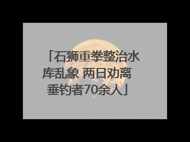 石狮重拳整治水库乱象 两日劝离垂钓者70余人