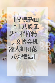 琴棋书画“十八般武艺”样样精，文博会机器人组团花式秀绝活