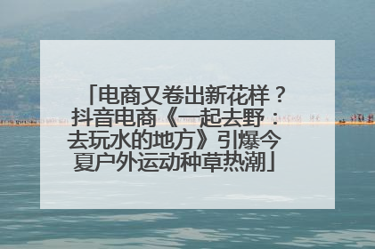 电商又卷出新花样？抖音电商《一起去野：去玩水的地方》引爆今夏户外运动种草热潮