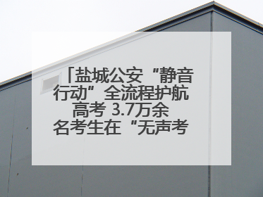 盐城公安“静音行动”全流程护航高考 3.7万余名考生在“无声考场”逐梦