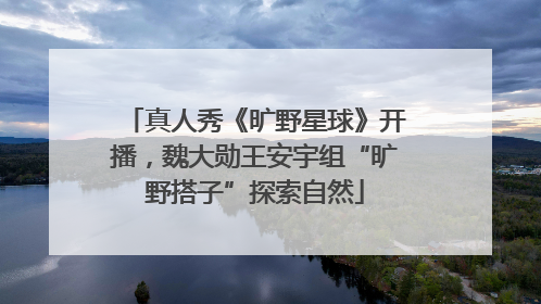 真人秀《旷野星球》开播，魏大勋王安宇组“旷野搭子”探索自然