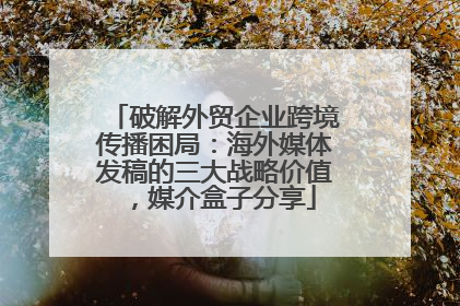 破解外贸企业跨境传播困局：海外媒体发稿的三大战略价值，媒介盒子分享