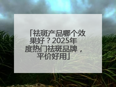 祛斑产品哪个效果好？2025年度热门祛斑品牌，平价好用