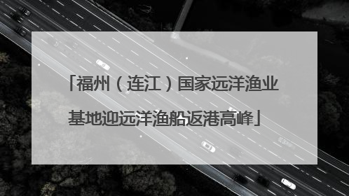 福州（连江）国家远洋渔业基地迎远洋渔船返港高峰