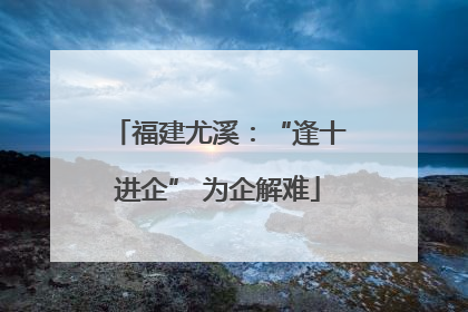 福建尤溪：“逢十进企” 为企解难