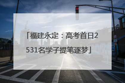福建永定：高考首日2531名学子提笔逐梦