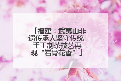 福建：武夷山非遗传承人坚守传统 手工制茶技艺再现“岩骨花香”