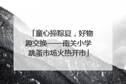 童心撞粽夏，好物趣交换——南关小学跳蚤市场火热开市