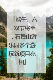 端午、六一双节将至，石景山游乐园多个游玩新项目亮相