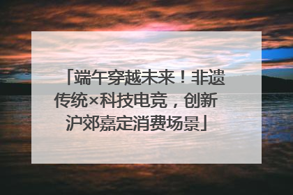 端午穿越未来！非遗传统×科技电竞，创新沪郊嘉定消费场景