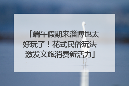 端午假期来淄博也太好玩了！花式民俗玩法激发文旅消费新活力