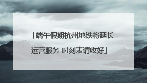 端午假期杭州地铁将延长运营服务 时刻表请收好