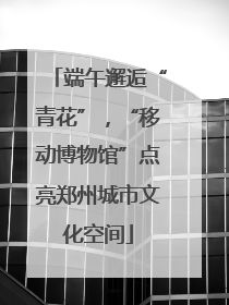 端午邂逅“青花”，“移动博物馆”点亮郑州城市文化空间