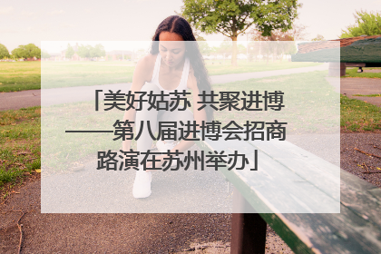 美好姑苏 共聚进博——第八届进博会招商路演在苏州举办