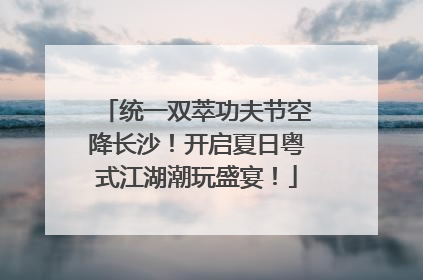 统一双萃功夫节空降长沙！开启夏日粤式江湖潮玩盛宴！
