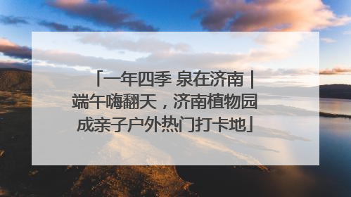 一年四季 泉在济南｜端午嗨翻天，济南植物园成亲子户外热门打卡地