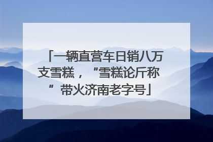 一辆直营车日销八万支雪糕，“雪糕论斤称”带火济南老字号