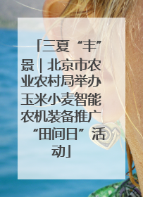 三夏“丰”景｜北京市农业农村局举办玉米小麦智能农机装备推广“田间日”活动