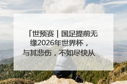世预赛｜国足提前无缘2026年世界杯，与其悲伤，不如尽快从选帅开始重建