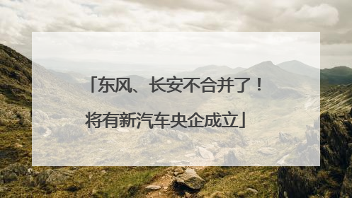 东风、长安不合并了！将有新汽车央企成立