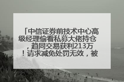 中信证券前技术中心高级经理偷看私募大佬持仓，趋同交易获利213万！请求减免处罚无效，被罚没426万
