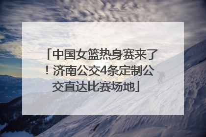 中国女篮热身赛来了！济南公交4条定制公交直达比赛场地