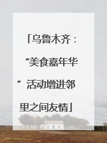 乌鲁木齐：“美食嘉年华”活动增进邻里之间友情