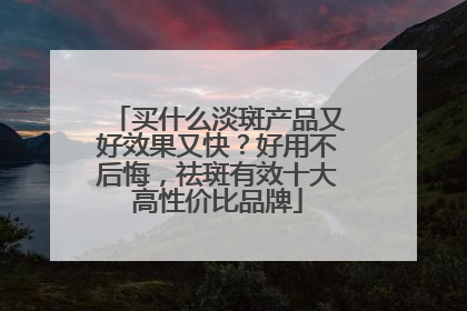 买什么淡斑产品又好效果又快？好用不后悔，祛斑有效十大高性价比品牌