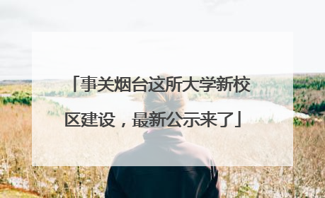 事关烟台这所大学新校区建设，最新公示来了