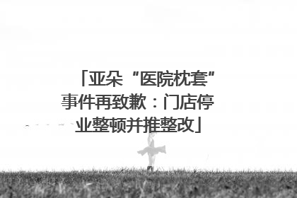 亚朵“医院枕套”事件再致歉：门店停业整顿并推整改
