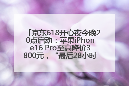 京东618开心夜今晚20点启动：苹果iPhone16 Pro至高降价3800元，“最后28小时”推出十二大补贴