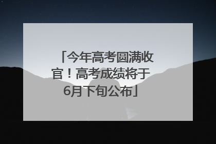今年高考圆满收官！高考成绩将于6月下旬公布
