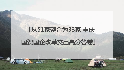 从51家整合为33家 重庆国资国企改革交出高分答卷