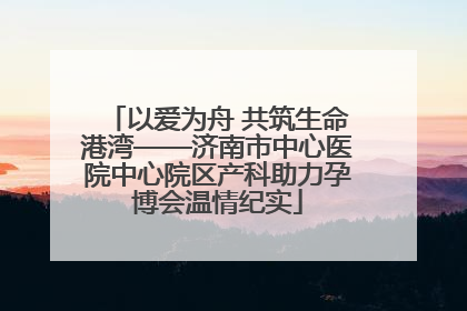 以爱为舟 共筑生命港湾——济南市中心医院中心院区产科助力孕博会温情纪实