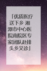 优质医疗送下乡 湘潭市中心医院南院区专家团队赴排头乡义诊