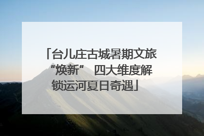 台儿庄古城暑期文旅“焕新” 四大维度解锁运河夏日奇遇