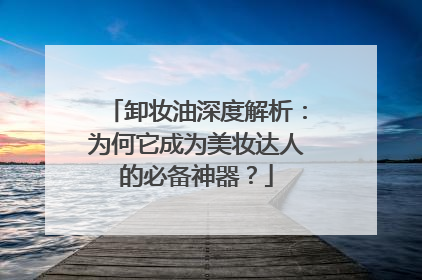 卸妆油深度解析：为何它成为美妆达人的必备神器？